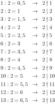 \renewcommand{\arraystretch}{1.5} 
\begin{array}{lll}
1 : 2 = 0,5 & \to & 2 \nmid 1 \\
2 : 2 = 1 & \to & 2 \mid 2 \\
3 : 2 = 1,5 & \to & 2 \nmid 3 \\
4 : 2 = 2 & \to & 2 \mid 4 \\
5 : 2 = 2,5 & \to & 2 \nmid 5 \\
6 : 2 = 3 & \to & 2 \mid 6 \\
7 : 2 = 3,5 & \to & 2 \nmid 7 \\
8 : 2 = 4 & \to & 2 \mid 8 \\
9 : 2 = 4,5 & \to & 2 \nmid 9 \\
10 : 2 = 5 & \to & 2 \mid 10 \\
11 : 2 = 5,5 & \to & 2 \nmid 11 \\
12 : 2 = 6 & \to & 2 \mid 12 \\
13 : 2 = 6,5 & \to & 2 \nmid 13 \\
\end{array}