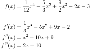 \begin{align}
f(x) & = \frac{1}{12} x^4 - \frac{5}{3} x^3 + \frac{9}{2} x^2 - 2x - 3 \\
& \\
f'(x) & = \frac{1}{3} x^3 - 5x^2 + 9x - 2 \\
f''(x) & = x^2 - 10x + 9 \\
f'''(x) & = 2x - 10 \\
\end{align}