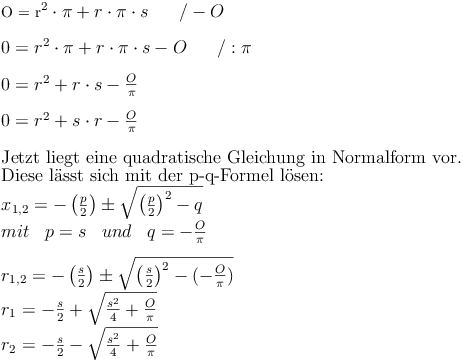 $$
O = r^2 \cdot \pi + r \cdot \pi \cdot s\qquad / - O \\
\\
0 = r^2 \cdot \pi + r \cdot \pi \cdot s - O\qquad / : \pi \\
\\
0 = r^2 + r \cdot s - \frac{O}{\pi} \\
\\
0 = r^2 + s \cdot r - \frac{O}{\pi} \\
\\
\text{Jetzt liegt eine quadratische Gleichung in Normalform vor.} \\
\text{Diese lässt sich mit der p-q-Formel lösen: } \\
{ x }_{ 1,2 }=-\left(\frac{p}{2}\right) \pm \sqrt{\left(\frac{p}{2}\right)^{2}-q} \\
mit \quad p=s \quad und \quad q=-\frac{O}{\pi} \\
\\
{ r }_{ 1,2 }=-\left(\frac{s}{2}\right) \pm \sqrt{\left(\frac{s}{2} \right)^{2}-(-\frac{O}{\pi})} \\
r_1=-\frac {s}{2} + \sqrt{\frac{s^2}{4}+\frac{O}{\pi}} \\
r_2=-\frac {s}{2} - \sqrt{\frac{s^2}{4}+\frac{O}{\pi}} \\$$