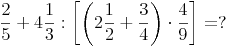 \frac {2}{5} + 4 \frac {1}{3} : \left[ \left(2 \frac {1}{2} + \frac {3}{4}\right) \cdot \frac {4}{9} \right] = ?