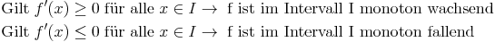 \begin{align}
\text{Gilt} & \ f'(x) \ge 0\ \text{für alle}\ x \in I \rightarrow\ \text{f ist im Intervall I monoton wachsend} \\
\text{Gilt} & \ f'(x) \le 0\ \text{für alle}\ x \in I \rightarrow\ \text{f ist im Intervall I monoton fallend} \\
\end{align}