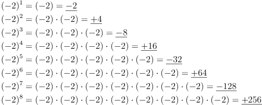 \begin{align} & (-2)^1 = (-2) = \underline{-2} \\ & (-2)^2 = (-2) \cdot (-2) = \underline{+4} \\ & (-2)^3 = (-2) \cdot (-2) \cdot (-2) = \underline{-8} \\ & (-2)^4 = (-2) \cdot (-2) \cdot (-2) \cdot (-2) = \underline{+16} \\ & (-2)^5 = (-2) \cdot (-2) \cdot (-2) \cdot (-2) \cdot (-2) = \underline{-32} \\ & (-2)^6 = (-2) \cdot (-2) \cdot (-2) \cdot (-2) \cdot (-2) \cdot (-2) = \underline{+64} \\ & (-2)^7 = (-2) \cdot (-2) \cdot (-2) \cdot (-2) \cdot (-2) \cdot (-2) \cdot (-2) = \underline{-128} \\ & (-2)^8 = (-2) \cdot (-2) \cdot (-2) \cdot (-2) \cdot (-2) \cdot (-2) \cdot (-2) \cdot (-2) = \underline{+256} \\ \end{align}