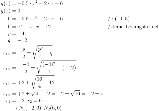 \begin{align}
g(x) & = -0.5 \cdot x^2 + 2 \cdot x + 6 && \\
g(x) & = 0 \\
0 & = -0.5 \cdot x^2 + 2 \cdot x + 6 && / : (-0.5) \\
0 & = x^2 - 4 \cdot x - 12 && / \text{kleine Lösungsformel} \\
p & = -4 \\
q & = -12 \\
x_{1,2} & = - \frac{p}{2} \pm \sqrt{ \frac{p^2}{4} - q} && \\
x_{1,2} & = - \frac{-4}{2} \pm \sqrt{ \frac{(-4)^2}{4} -  (-12)} && \\
x_{1,2} & = + 2 \pm \sqrt{ \frac{16}{4} + 12} && \\
x_{1,2} & = + 2 \pm \sqrt{ 4 + 12} = + 2 \pm \sqrt{16} = +2 \pm 4 && \\
x_1 & = -2\,\ x_2 = 6 \\
& \rightarrow N_1(-2, 0)\,\ N_2(6, 0)
\end{align}